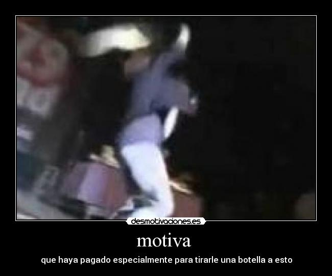 motiva  - que haya pagado especialmente para tirarle una botella a esto