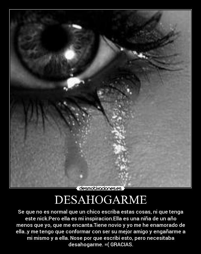 DESAHOGARME - Se que no es normal que un chico escriba estas cosas, ni que tenga
este nick.Pero ella es mi inspiracion.Ella es una niña de un año
menos que yo, que me encanta.Tiene novio y yo me he enamorado de
ella..y me tengo que conformar con ser su mejor amigo y engañarme a
mi mismo y a ella. Nose por que escribi esto, pero necesitaba
desahogarme. =( GRACIAS.