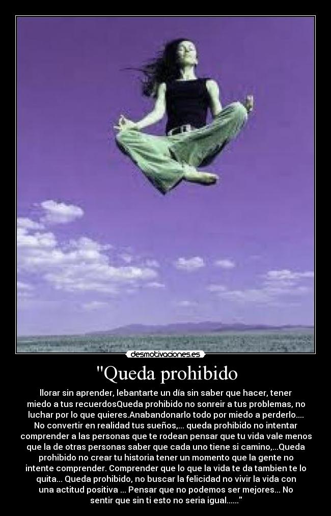 Queda prohibido - llorar sin aprender, lebantarte un día sin saber que hacer, tener
miedo a tus recuerdosQueda prohibido no sonreir a tus problemas, no
luchar por lo que quieres.Anabandonarlo todo por miedo a perderlo....
No convertir en realidad tus sueños,... queda prohibido no intentar
comprender a las personas que te rodean pensar que tu vida vale menos
que la de otras personas saber que cada uno tiene si camino,...Queda
prohibido no crear tu historia tener un momento que la gente no
intente comprender. Comprender que lo que la vida te da tambien te lo
quita... Queda prohibido, no buscar la felicidad no vivir la vida con
una actitud positiva ... Pensar que no podemos ser mejores... No
sentir que sin ti esto no seria igual......