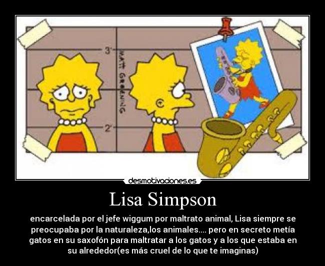 Lisa Simpson - encarcelada por el jefe wiggum por maltrato animal, Lisa siempre se
preocupaba por la naturaleza,los animales.... pero en secreto metía
gatos en su saxofón para maltratar a los gatos y a los que estaba en
su alrededor(es más cruel de lo que te imaginas)