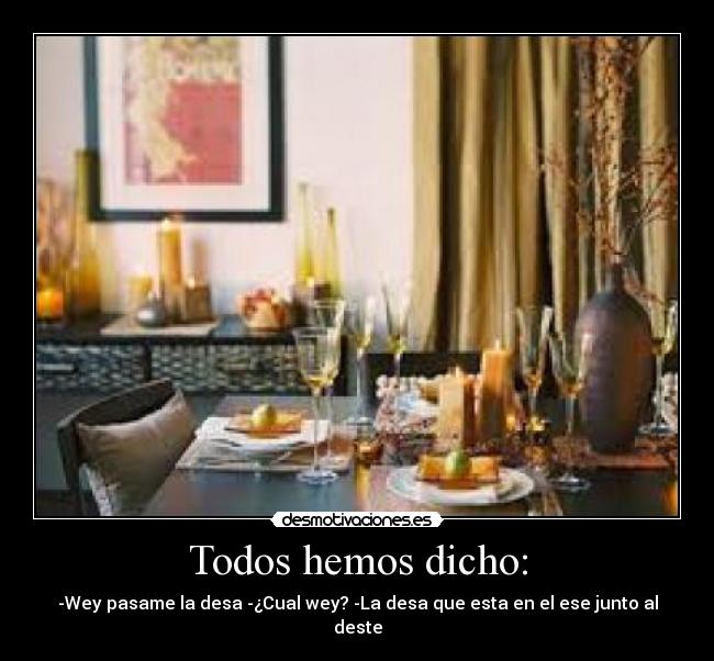 Todos hemos dicho: - -Wey pasame la desa -¿Cual wey? -La desa que esta en el ese junto al deste