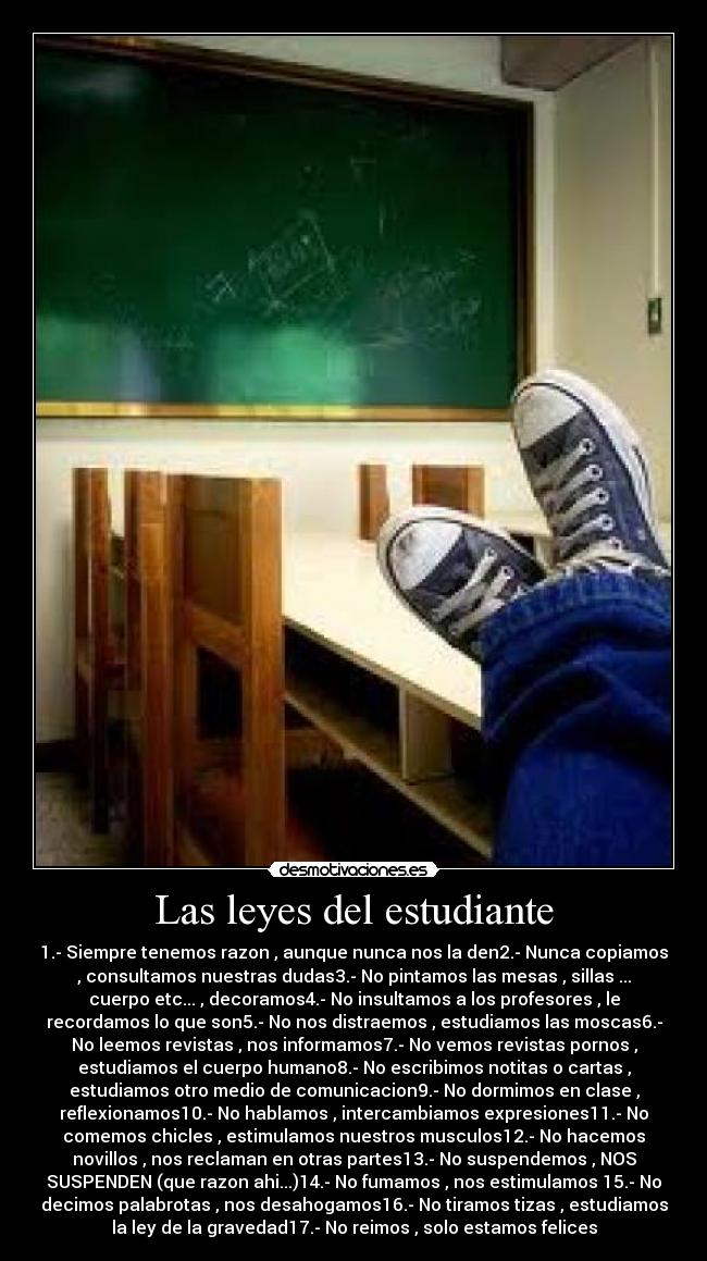 Las leyes del estudiante - 1.- Siempre tenemos razon , aunque nunca nos la den2.- Nunca copiamos
, consultamos nuestras dudas3.- No pintamos las mesas , sillas ...
cuerpo etc... , decoramos4.- No insultamos a los profesores , le
recordamos lo que son5.- No nos distraemos , estudiamos las moscas6.-
No leemos revistas , nos informamos7.- No vemos revistas pornos ,
estudiamos el cuerpo humano8.- No escribimos notitas o cartas ,
estudiamos otro medio de comunicacion9.- No dormimos en clase ,
reflexionamos10.- No hablamos , intercambiamos expresiones11.- No
comemos chicles , estimulamos nuestros musculos12.- No hacemos
novillos , nos reclaman en otras partes13.- No suspendemos , NOS
SUSPENDEN (que razon ahi...)14.- No fumamos , nos estimulamos 15.- No
decimos palabrotas , nos desahogamos16.- No tiramos tizas , estudiamos
la ley de la gravedad17.- No reimos , solo estamos felices