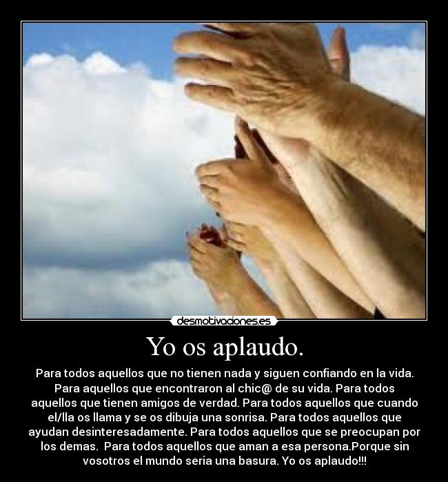 Yo os aplaudo. - Para todos aquellos que no tienen nada y siguen confiando en la vida.
Para aquellos que encontraron al chic@ de su vida. Para todos
aquellos que tienen amigos de verdad. Para todos aquellos que cuando
el/lla os llama y se os dibuja una sonrisa. Para todos aquellos que
ayudan desinteresadamente. Para todos aquellos que se preocupan por
los demas.  Para todos aquellos que aman a esa persona.Porque sin
vosotros el mundo seria una basura. Yo os aplaudo!!!
