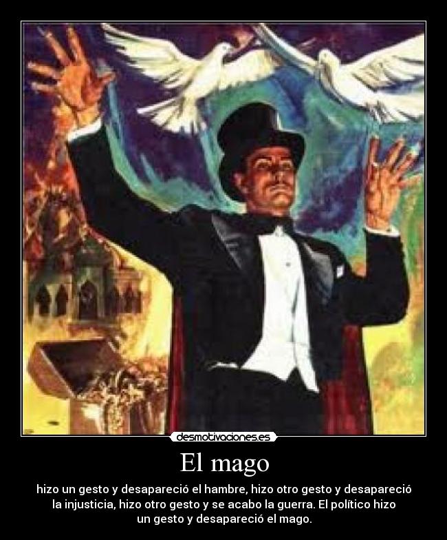 El mago - hizo un gesto y desapareció el hambre, hizo otro gesto y desapareció
la injusticia, hizo otro gesto y se acabo la guerra. El político hizo
un gesto y desapareció el mago.