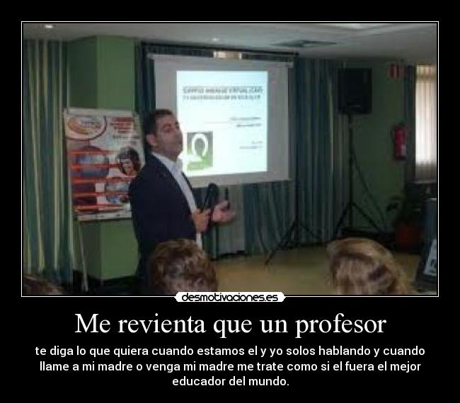 Me revienta que un profesor - te diga lo que quiera cuando estamos el y yo solos hablando y cuando
llame a mi madre o venga mi madre me trate como si el fuera el mejor
educador del mundo.