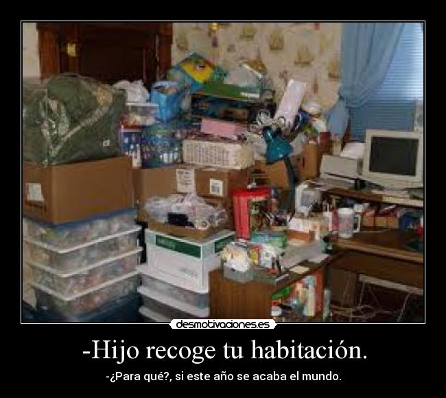 -Hijo recoge tu habitación. - -¿Para qué?, si este año se acaba el mundo.