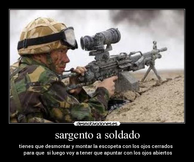 sargento a soldado -  tienes que desmontar y montar la escopeta con los ojos cerrados   
 para que  si luego voy a tener que apuntar con los ojos abiertos