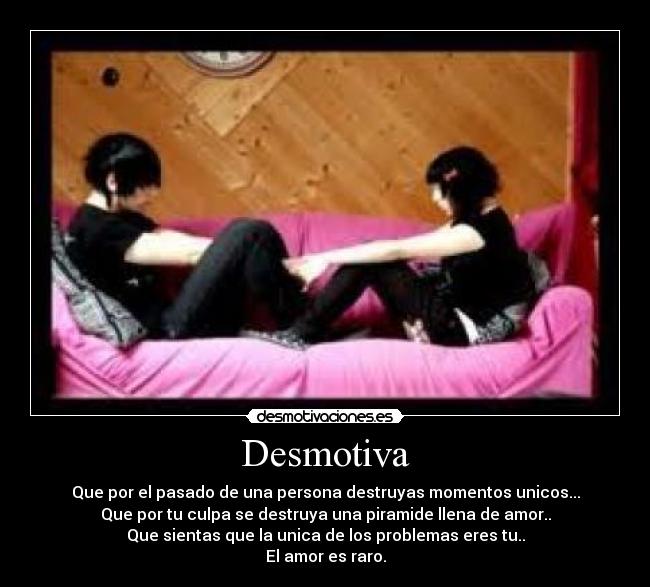 Desmotiva - Que por el pasado de una persona destruyas momentos unicos...
Que por tu culpa se destruya una piramide llena de amor..
Que sientas que la unica de los problemas eres tu..
El amor es raro.
