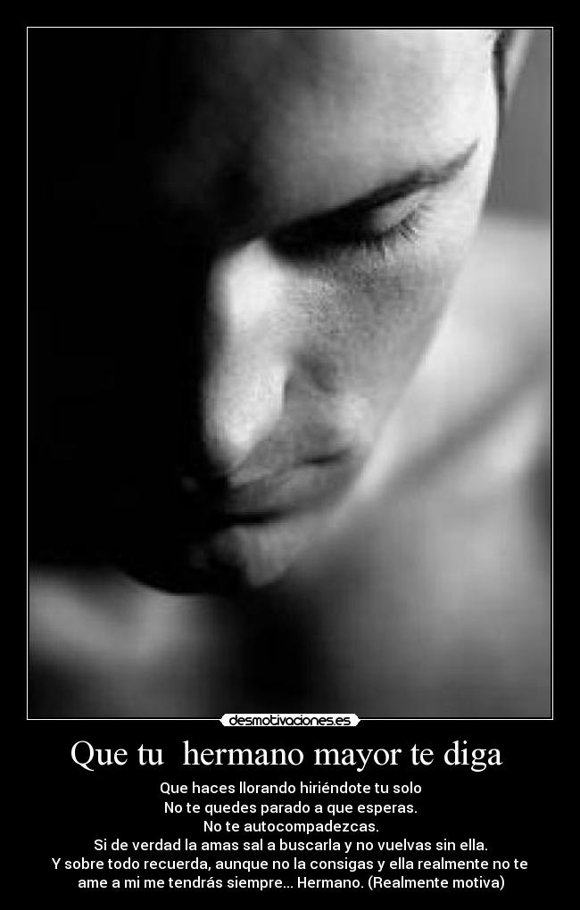 Que tu  hermano mayor te diga  - Que haces llorando hiriéndote tu solo
No te quedes parado a que esperas.
No te autocompadezcas.
Si de verdad la amas sal a buscarla y no vuelvas sin ella.
Y sobre todo recuerda, aunque no la consigas y ella realmente no te
ame a mi me tendrás siempre... Hermano. (Realmente motiva)