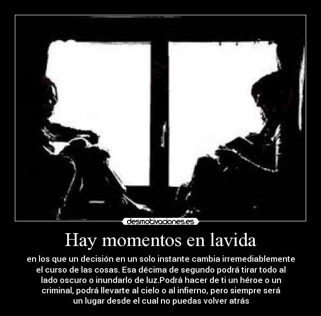Hay momentos en lavida - en los que un decisión en un solo instante cambia irremediablemente
el curso de las cosas. Esa décima de segundo podrá tirar todo al
lado oscuro o inundarlo de luz.Podrá hacer de ti un héroe o un
criminal, podrá llevarte al cielo o al infierno, pero siempre será
un lugar desde el cual no puedas volver atrás