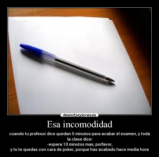 Esa incomodidad - cuando tu profesor dice quedan 5 minutos para acabar el examen, y toda
la clase dice:
-espera 10 minutos mas, porfavor,
y tu te quedas con cara de poker, porque has acabado hace media hora