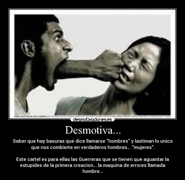 Desmotiva... - Saber que hay basuras que dice llamarse hombres y lastiman lo unico
que nos combierte en verdaderos hombres... mujeres.
Este cartel es para ellas las Guerreras que se tienen que aguantar la
estupides de la primera creacion... la maquina de errores llamada
hombre...