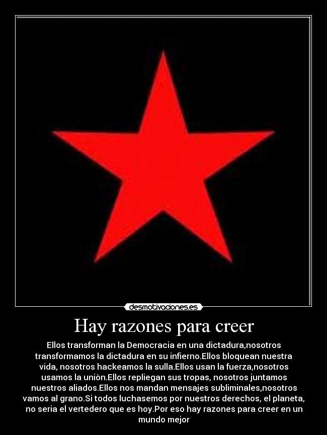 Hay razones para creer - Ellos transforman la Democracia en una dictadura,nosotros
transformamos la dictadura en su infierno.Ellos bloquean nuestra
vida, nosotros hackeamos la sulla.Ellos usan la fuerza,nosotros
usamos la uniòn.Ellos repliegan sus tropas, nosotros juntamos
nuestros aliados.Ellos nos mandan mensajes subliminales,nosotros
vamos al grano.Si todos luchasemos por nuestros derechos, el planeta,
no seria el vertedero que es hoy.Por eso hay razones para creer en un
mundo mejor