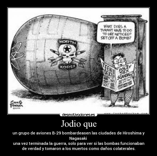 Jodio que - un grupo de aviones B-29 bombardeasen las ciudades de Hiroshima y
Nagasaki
una vez terminada la guerra, solo para ver si las bombas funcionaban
de verdad y tomaron a los muertos como daños colaterales.