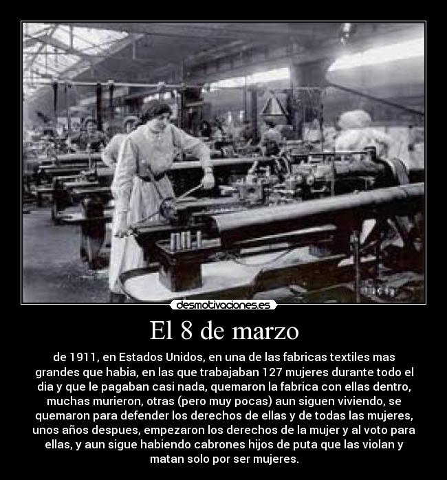 El 8 de marzo - de 1911, en Estados Unidos, en una de las fabricas textiles mas
grandes que habia, en las que trabajaban 127 mujeres durante todo el
dia y que le pagaban casi nada, quemaron la fabrica con ellas dentro,
muchas murieron, otras (pero muy pocas) aun siguen viviendo, se
quemaron para defender los derechos de ellas y de todas las mujeres,
unos años despues, empezaron los derechos de la mujer y al voto para
ellas, y aun sigue habiendo cabrones hijos de puta que las violan y
matan solo por ser mujeres.