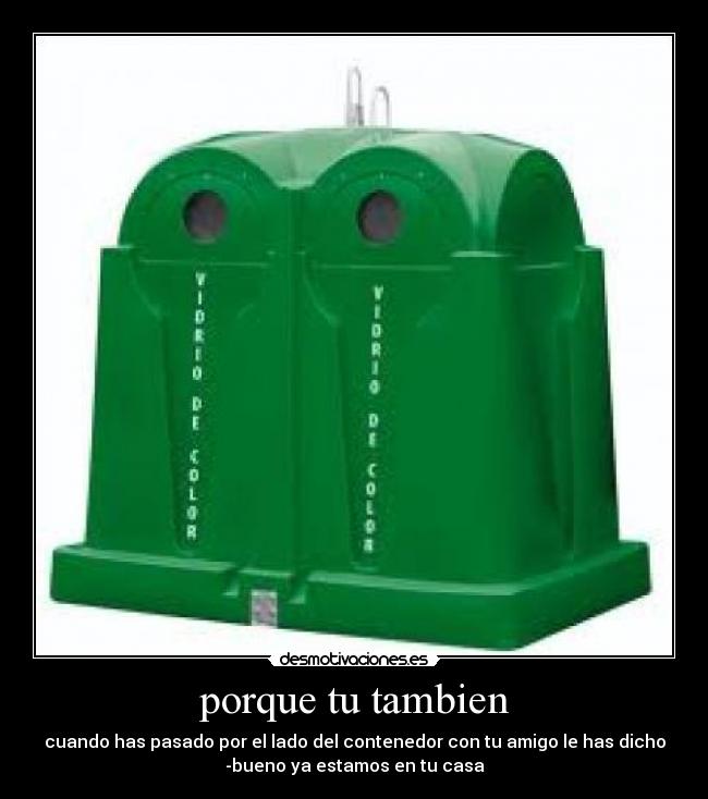 porque tu tambien - cuando has pasado por el lado del contenedor con tu amigo le has dicho
-bueno ya estamos en tu casa