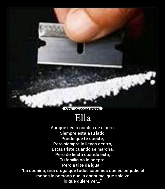 Ella - Aunque sea a cambio de dinero,
Siempre esta a tu lado,
Puede que te cueste,
Pero siempre la llevas dentro,
Estas triste cuando se marcha,
Pero de fiesta cuando esta,
Tu familia no la acepta,
Pero a ti te da igual...
La cocaína, una droga que todos sabemos que es perjudicial
menos la persona que la consume, que solo ve
lo que quiere ver...