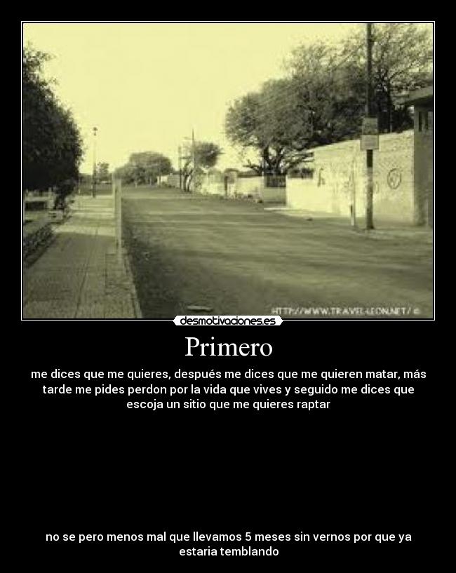 Primero - me dices que me quieres, después me dices que me quieren matar, más
tarde me pides perdon por la vida que vives y seguido me dices que
escoja un sitio que me quieres raptar
no se pero menos mal que llevamos 5 meses sin vernos por que ya
estaria temblando
