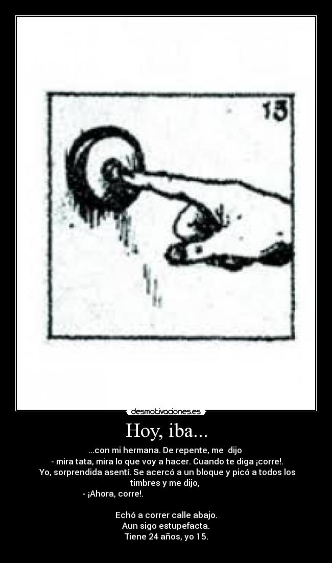 Hoy, iba... - ...con mi hermana. De repente, me dijo
- mira tata, mira lo que voy a hacer. Cuando te diga ¡corre!.
Yo, sorprendida asentí. Se acercó a un bloque y picó a todos los timbres y me dijo,
- ¡Ahora, corre!.
Echó a correr calle abajo.
Aun sigo estupefacta.
Tiene 24 años, yo 15.