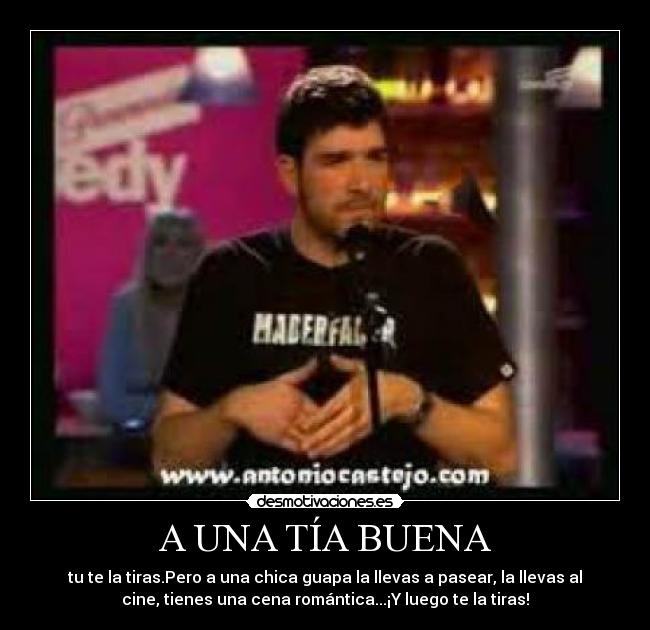 A UNA TÍA BUENA - tu te la tiras.Pero a una chica guapa la llevas a pasear, la llevas al
cine, tienes una cena romántica...¡Y luego te la tiras!