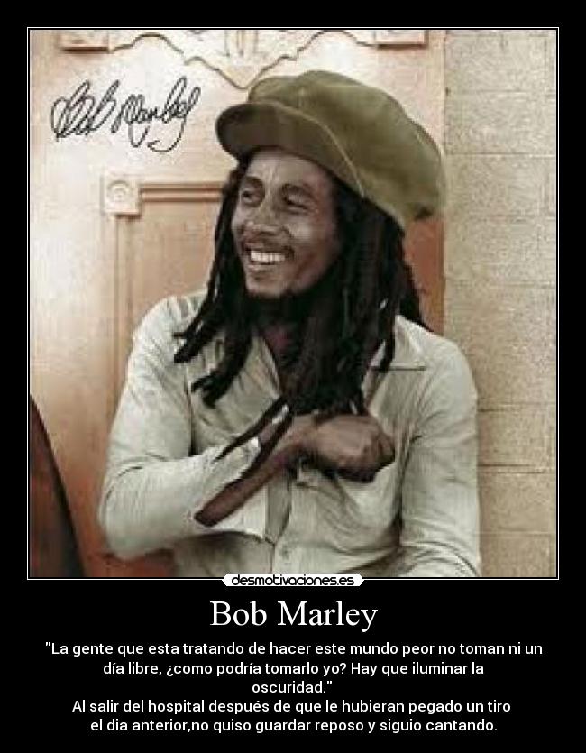 Bob Marley - La gente que esta tratando de hacer este mundo peor no toman ni un
día libre, ¿como podría tomarlo yo? Hay que iluminar la
oscuridad.
Al salir del hospital después de que le hubieran pegado un tiro
el dia anterior,no quiso guardar reposo y siguio cantando.