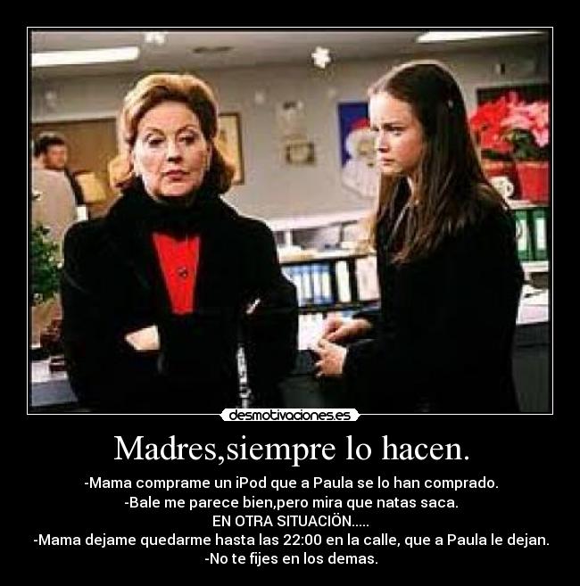 Madres,siempre lo hacen. - -Mama comprame un iPod que a Paula se lo han comprado.
-Bale me parece bien,pero mira que natas saca.
EN OTRA SITUACIÖN.....
-Mama dejame quedarme hasta las 22:00 en la calle, que a Paula le dejan.
-No te fijes en los demas.