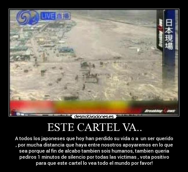 ESTE CARTEL VA.. - A todos los japoneses que hoy han perdido su vida o a un ser querido
, por mucha distancia que haya entre nosotros apoyaremos en lo que
sea porque al fin de alcabo tambien sois humanos, tambien queria
pediros 1 minutos de silencio por todas las victimas , vota positivo
para que este cartel lo vea todo el mundo por favor!