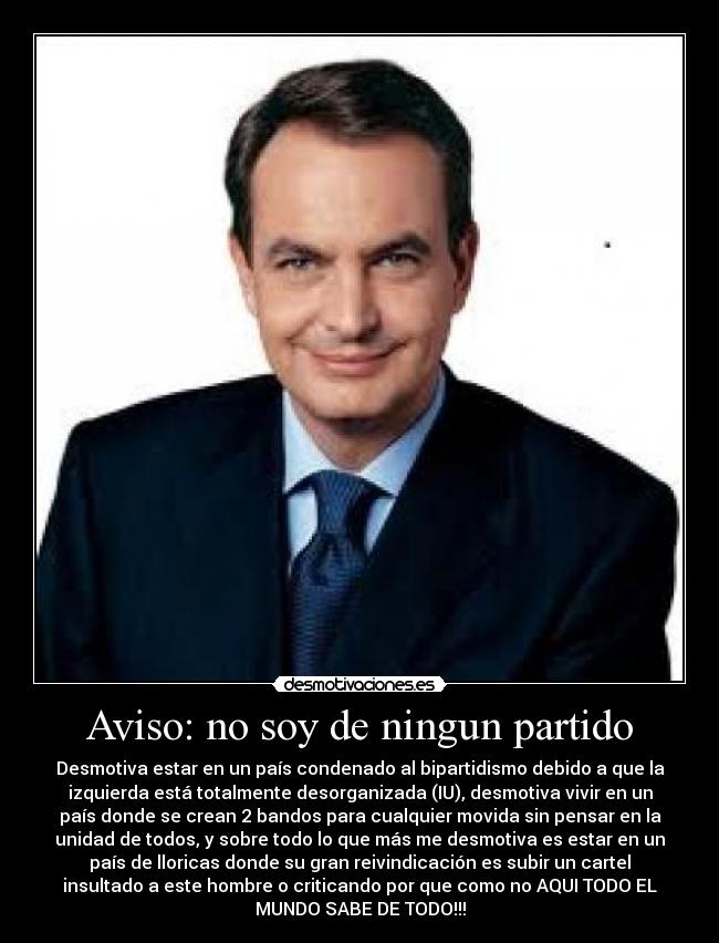 Aviso: no soy de ningun partido - Desmotiva estar en un país condenado al bipartidismo debido a que la
izquierda está totalmente desorganizada (IU), desmotiva vivir en un
país donde se crean 2 bandos para cualquier movida sin pensar en la
unidad de todos, y sobre todo lo que más me desmotiva es estar en un
país de lloricas donde su gran reivindicación es subir un cartel
insultado a este hombre o criticando por que como no AQUI TODO EL
MUNDO SABE DE TODO!!!