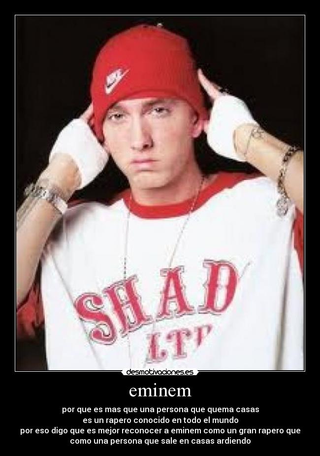 eminem - por que es mas que una persona que quema casas
es un rapero conocido en todo el mundo
por eso digo que es mejor reconocer a eminem como un gran rapero que
como una persona que sale en casas ardiendo