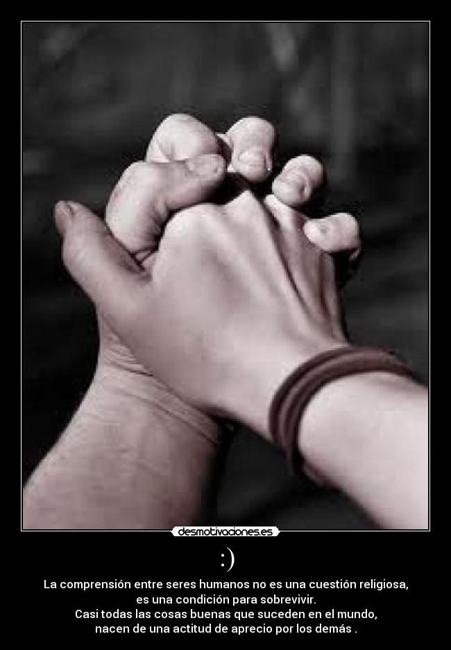 :) - La comprensión entre seres humanos no es una cuestión religiosa,
es una condición para sobrevivir.
Casi todas las cosas buenas que suceden en el mundo,
nacen de una actitud de aprecio por los demás .