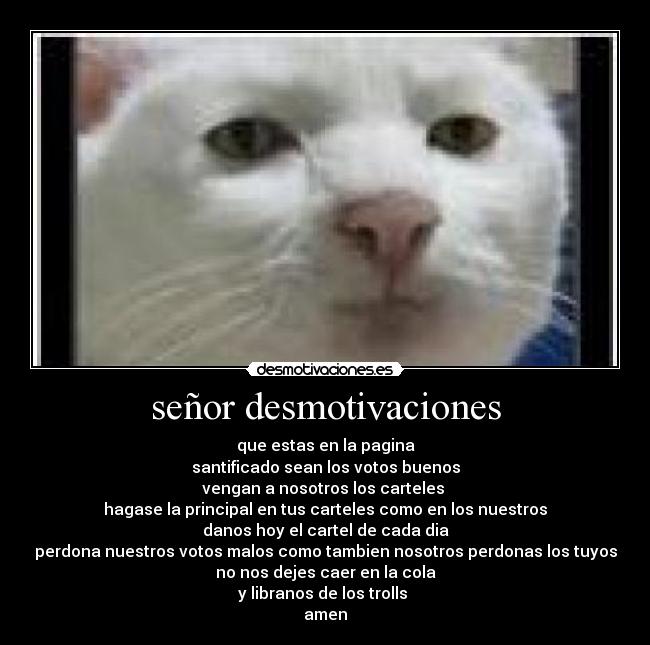 señor desmotivaciones - que estas en la pagina
santificado sean los votos buenos
vengan a nosotros los carteles 
hagase la principal en tus carteles como en los nuestros
danos hoy el cartel de cada dia
perdona nuestros votos malos como tambien nosotros perdonas los tuyos
no nos dejes caer en la cola
y libranos de los trolls 
amen