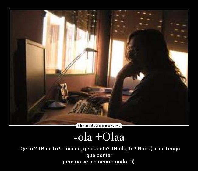 -ola +Olaa - -Qe tal? +Bien tu? -Tmbien, qe cuents? +Nada, tu?-Nada( si qe tengo que contar
pero no se me ocurre nada :D) 