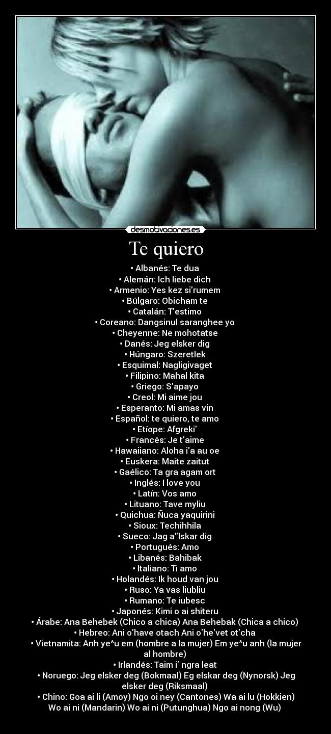 Te quiero - • Albanés: Te dua
• Alemán: Ich liebe dich
• Armenio: Yes kez sirumem
• Búlgaro: Obicham te
• Catalán: Testimo
• Coreano: Dangsinul saranghee yo
• Cheyenne: Ne mohotatse
• Danés: Jeg elsker dig
• Húngaro: Szeretlek
• Esquimal: Nagligivaget
• Filipino: Mahal kita
• Griego: Sapayo
• Creol: Mi aime jou
• Esperanto: Mi amas vin
• Español: te quiero, te amo
• Etíope: Afgreki
• Francés: Je taime
• Hawaiiano: Aloha ia au oe
• Euskera: Maite zaitut
• Gaélico: Ta gra agam ort
• Inglés: I love you
• Latín: Vos amo
• Lituano: Tave myliu
• Quichua: Ñuca yaquirini
• Sioux: Techihhila
• Sueco: Jag alskar dig
• Portugués: Amo
• Libanés: Bahibak
• Italiano: Ti amo
• Holandés: Ik houd van jou
• Ruso: Ya vas liubliu
• Rumano: Te iubesc
• Japonés: Kimi o ai shiteru
• Árabe: Ana Behebek (Chico a chica) Ana Behebak (Chica a chico)
• Hebreo: Ani ohave otach Ani ohevet otcha
• Vietnamita: Anh ye^u em (hombre a la mujer) Em ye^u anh (la mujer
al hombre)
• Irlandés: Taim i ngra leat
• Noruego: Jeg elsker deg (Bokmaal) Eg elskar deg (Nynorsk) Jeg
elsker deg (Riksmaal)
• Chino: Goa ai li (Amoy) Ngo oi ney (Cantones) Wa ai lu (Hokkien)
Wo ai ni (Mandarin) Wo ai ni (Putunghua) Ngo ai nong (Wu)
