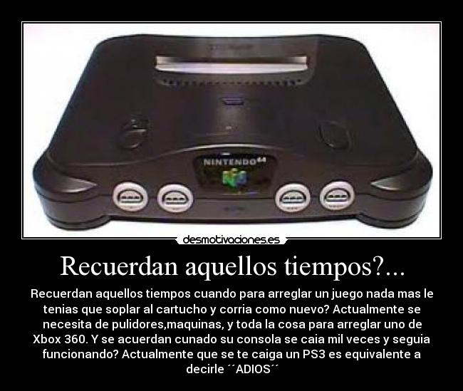 Recuerdan aquellos tiempos?... - Recuerdan aquellos tiempos cuando para arreglar un juego nada mas le
tenias que soplar al cartucho y corria como nuevo? Actualmente se
necesita de pulidores,maquinas, y toda la cosa para arreglar uno de
Xbox 360. Y se acuerdan cunado su consola se caia mil veces y seguia
funcionando? Actualmente que se te caiga un PS3 es equivalente a
decirle ´´ADIOS´´