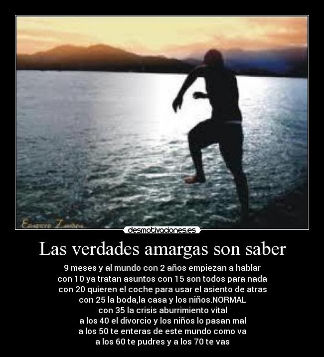 Las verdades amargas son saber - 9 meses y al mundo con 2 años empiezan a hablar
con 10 ya tratan asuntos con 15 son todos para nada
con 20 quieren el coche para usar el asiento de atras
con 25 la boda,la casa y los niños.NORMAL
con 35 la crisis aburrimiento vital
a los 40 el divorcio y los niños lo pasan mal
a los 50 te enteras de este mundo como va
a los 60 te pudres y a los 70 te vas