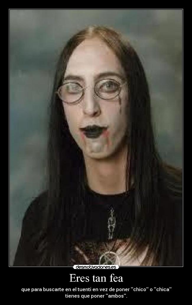 Eres tan fea - que para buscarte en el tuenti en vez de poner chico o chica
tienes que poner ambos.