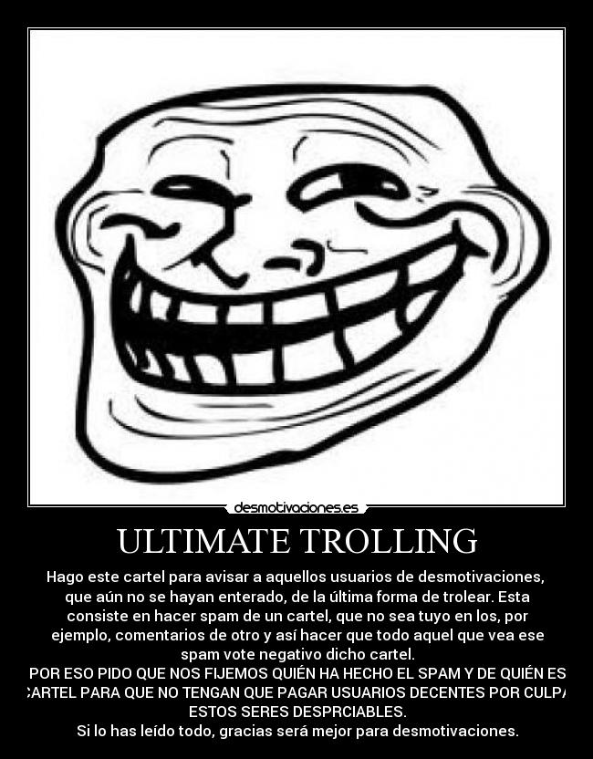 ULTIMATE TROLLING - Hago este cartel para avisar a aquellos usuarios de desmotivaciones, 
que aún no se hayan enterado, de la última forma de trolear. Esta
consiste en hacer spam de un cartel, que no sea tuyo en los, por
ejemplo, comentarios de otro y así hacer que todo aquel que vea ese
spam vote negativo dicho cartel.
POR ESO PIDO QUE NOS FIJEMOS QUIÉN HA HECHO EL SPAM Y DE QUIÉN ES
EL CARTEL PARA QUE NO TENGAN QUE PAGAR USUARIOS DECENTES POR CULPA DE
ESTOS SERES DESPRCIABLES.
Si lo has leído todo, gracias será mejor para desmotivaciones.