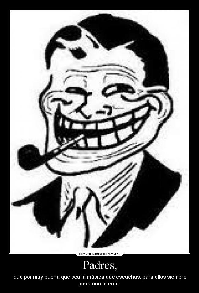 Padres, - que por muy buena que sea la música que escuchas, para ellos siempre
será una mierda.