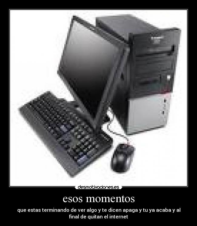 esos momentos - que estas terminando de ver algo y te dicen apaga y tu ya acaba y al
final de quitan el internet