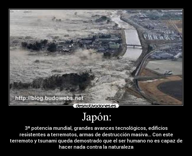 Japón: - 3º potencia mundial, grandes avances tecnológicos, edificios
resistentes a terremotos, armas de destrucción masiva... Con este
terremoto y tsunami queda demostrado que el ser humano no es capaz de
hacer nada contra la naturaleza