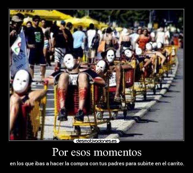 Por esos momentos - en los que ibas a hacer la compra con tus padres para subirte en el carrito.