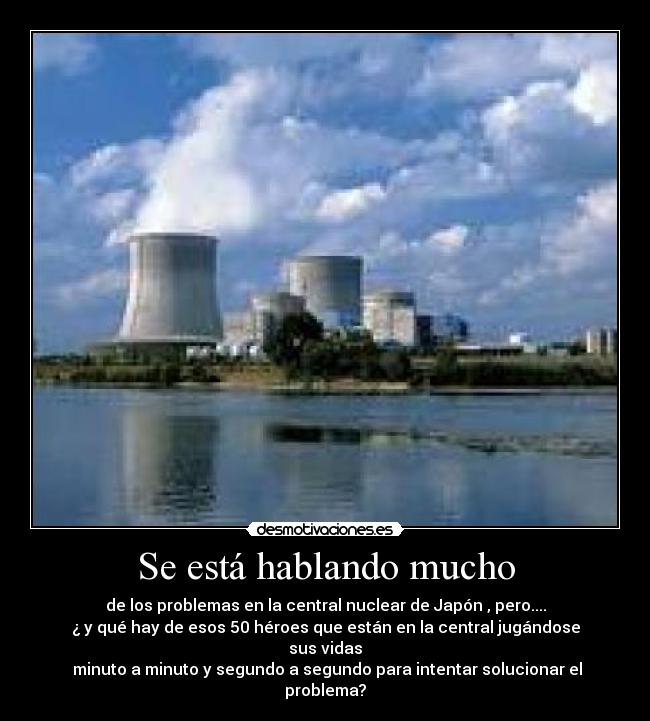 Se está hablando mucho - de los problemas en la central nuclear de Japón , pero....
¿ y qué hay de esos 50 héroes que están en la central jugándose sus vidas
minuto a minuto y segundo a segundo para intentar solucionar el problema?