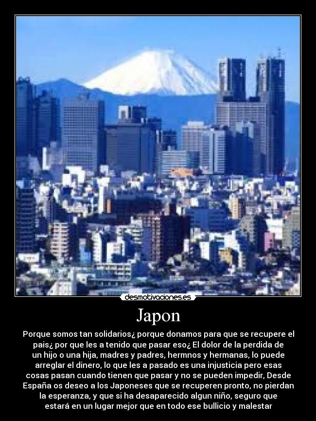 Japon - Porque somos tan solidarios¿ porque donamos para que se recupere el
pais¿ por que les a tenido que pasar eso¿ El dolor de la perdida de
un hijo o una hija, madres y padres, hermnos y hermanas, lo puede
arreglar el dinero, lo que les a pasado es una injusticia pero esas
cosas pasan cuando tienen que pasar y no se pueden impedir, Desde
España os deseo a los Japoneses que se recuperen pronto, no pierdan
la esperanza, y que si ha desaparecido algun niño, seguro que
estará en un lugar mejor que en todo ese bullicio y malestar