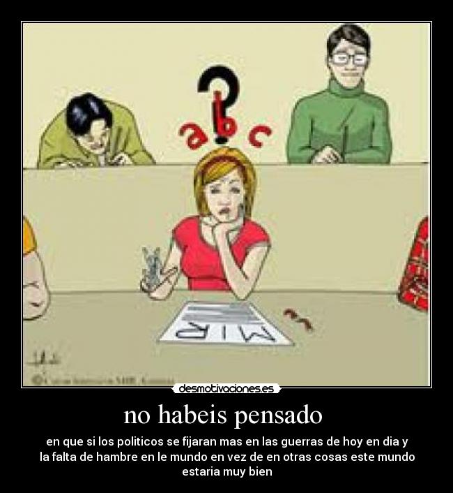 no habeis pensado - en que si los politicos se fijaran mas en las guerras de hoy en dia y
la falta de hambre en le mundo en vez de en otras cosas este mundo
estaria muy bien