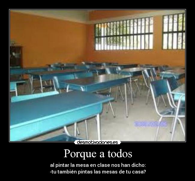 Porque a todos - al pintar la mesa en clase nos han dicho:
-tu también pintas las mesas de tu casa?