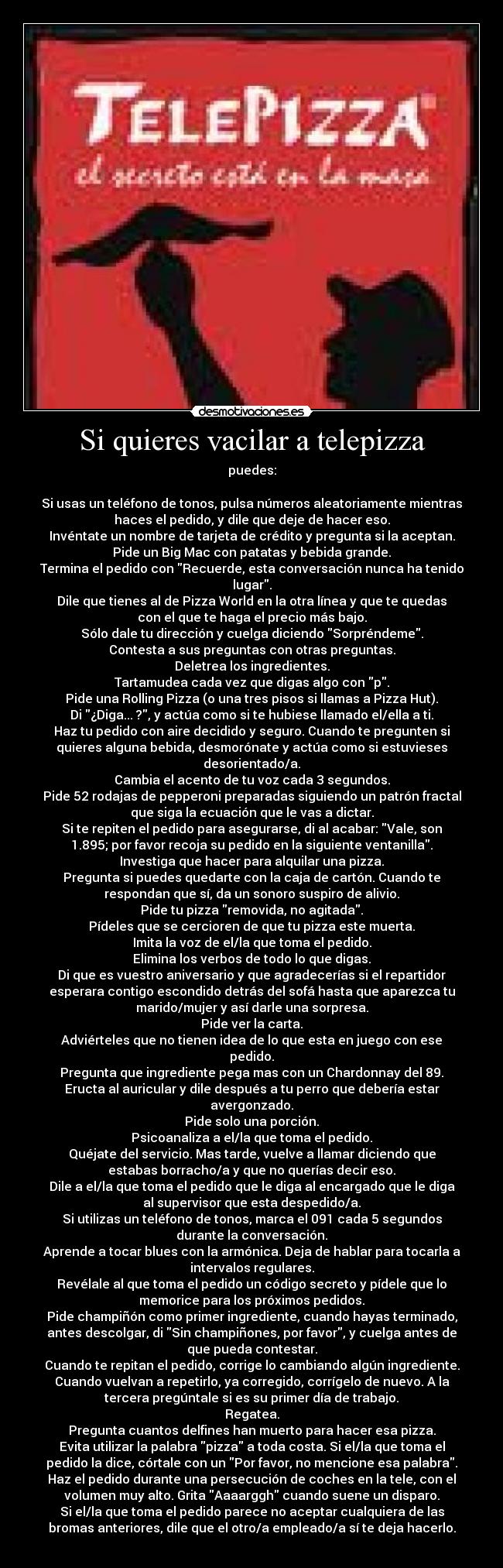 Si quieres vacilar a telepizza - puedes:

Si usas un teléfono de tonos, pulsa números aleatoriamente mientras
haces el pedido, y dile que deje de hacer eso.
Invéntate un nombre de tarjeta de crédito y pregunta si la aceptan.
Pide un Big Mac con patatas y bebida grande.
Termina el pedido con Recuerde, esta conversación nunca ha tenido
lugar.
Dile que tienes al de Pizza World en la otra línea y que te quedas
con el que te haga el precio más bajo.
Sólo dale tu dirección y cuelga diciendo Sorpréndeme.
Contesta a sus preguntas con otras preguntas.
Deletrea los ingredientes.
Tartamudea cada vez que digas algo con p.
Pide una Rolling Pizza (o una tres pisos si llamas a Pizza Hut).
Di ¿Diga... ?, y actúa como si te hubiese llamado el/ella a ti.
Haz tu pedido con aire decidido y seguro. Cuando te pregunten si
quieres alguna bebida, desmorónate y actúa como si estuvieses
desorientado/a.
Cambia el acento de tu voz cada 3 segundos.
Pide 52 rodajas de pepperoni preparadas siguiendo un patrón fractal
que siga la ecuación que le vas a dictar.
Si te repiten el pedido para asegurarse, di al acabar: Vale, son
1.895; por favor recoja su pedido en la siguiente ventanilla.
Investiga que hacer para alquilar una pizza.
Pregunta si puedes quedarte con la caja de cartón. Cuando te
respondan que sí, da un sonoro suspiro de alivio.
Pide tu pizza removida, no agitada.
Pídeles que se cercioren de que tu pizza este muerta.
Imita la voz de el/la que toma el pedido.
Elimina los verbos de todo lo que digas.
Di que es vuestro aniversario y que agradecerías si el repartidor
esperara contigo escondido detrás del sofá hasta que aparezca tu
marido/mujer y así darle una sorpresa.
Pide ver la carta.
Adviérteles que no tienen idea de lo que esta en juego con ese
pedido.
Pregunta que ingrediente pega mas con un Chardonnay del 89.
Eructa al auricular y dile después a tu perro que debería estar
avergonzado.
Pide solo una porción.
Psicoanaliza a el/la que toma el pedido.
Quéjate del servicio. Mas tarde, vuelve a llamar diciendo que
estabas borracho/a y que no querías decir eso.
Dile a el/la que toma el pedido que le diga al encargado que le diga
al supervisor que esta despedido/a.
Si utilizas un teléfono de tonos, marca el 091 cada 5 segundos
durante la conversación.
Aprende a tocar blues con la armónica. Deja de hablar para tocarla a
intervalos regulares.
Revélale al que toma el pedido un código secreto y pídele que lo
memorice para los próximos pedidos.
Pide champiñón como primer ingrediente, cuando hayas terminado,
antes descolgar, di Sin champiñones, por favor, y cuelga antes de
que pueda contestar.
Cuando te repitan el pedido, corrige lo cambiando algún ingrediente.
Cuando vuelvan a repetirlo, ya corregido, corrígelo de nuevo. A la
tercera pregúntale si es su primer día de trabajo.
Regatea.
Pregunta cuantos delfines han muerto para hacer esa pizza.
Evita utilizar la palabra pizza a toda costa. Si el/la que toma el
pedido la dice, córtale con un Por favor, no mencione esa palabra.
Haz el pedido durante una persecución de coches en la tele, con el
volumen muy alto. Grita Aaaarggh cuando suene un disparo.
Si el/la que toma el pedido parece no aceptar cualquiera de las
bromas anteriores, dile que el otro/a empleado/a sí te deja hacerlo.
