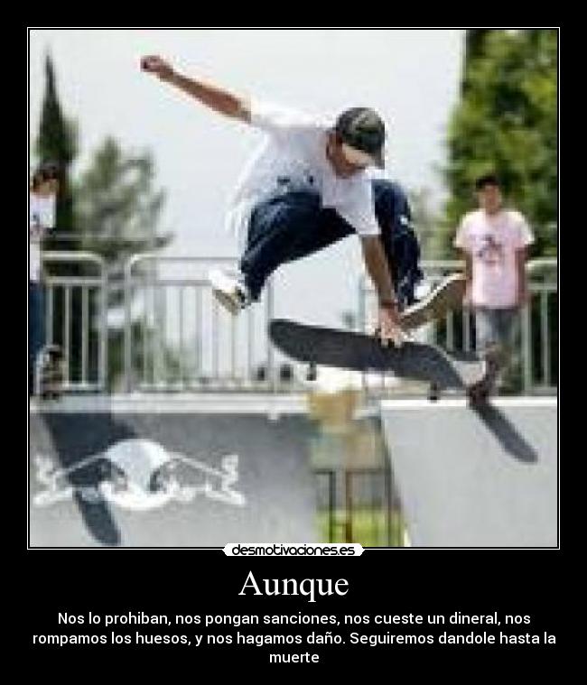 Aunque - Nos lo prohiban, nos pongan sanciones, nos cueste un dineral, nos
rompamos los huesos, y nos hagamos daño. Seguiremos dandole hasta la
muerte