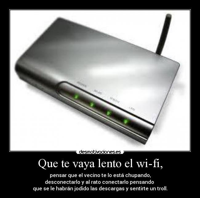 Que te vaya lento el wi-fi, - pensar que el vecino te lo está chupando,
desconectarlo y al rato conectarlo pensando
que se le habrán jodido las descargas y sentirte un troll.