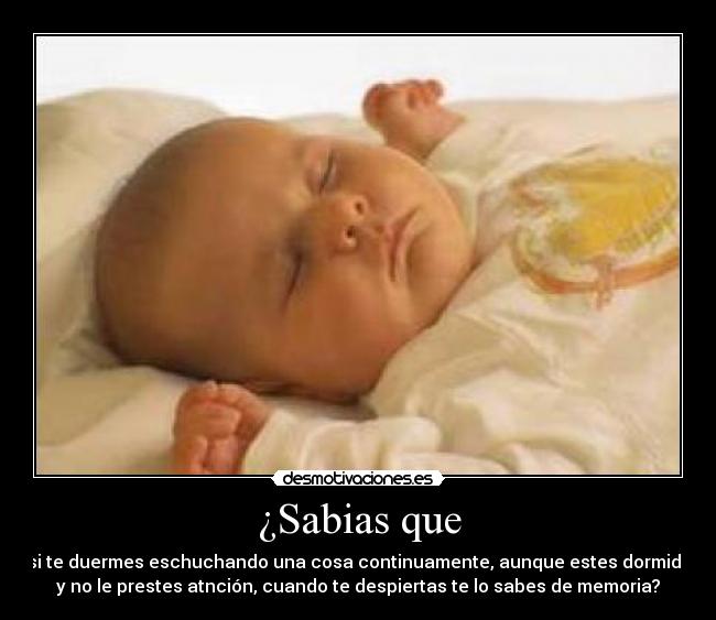 ¿Sabias que - si te duermes eschuchando una cosa continuamente, aunque estes dormido
y no le prestes atnción, cuando te despiertas te lo sabes de memoria?