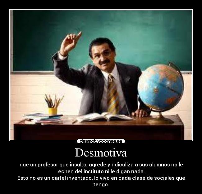 Desmotiva - que un profesor que insulta, agrede y ridiculiza a sus alumnos no le
echen del instituto ni le digan nada.
Esto no es un cartel inventado, lo vivo en cada clase de sociales que
tengo.